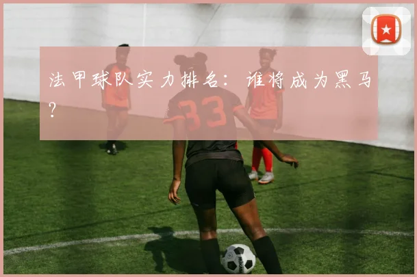 法甲球队实力排名:谁将成为黑马?