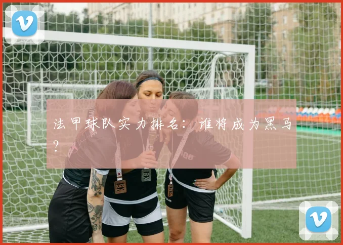 法甲球队实力排名:谁将成为黑马?