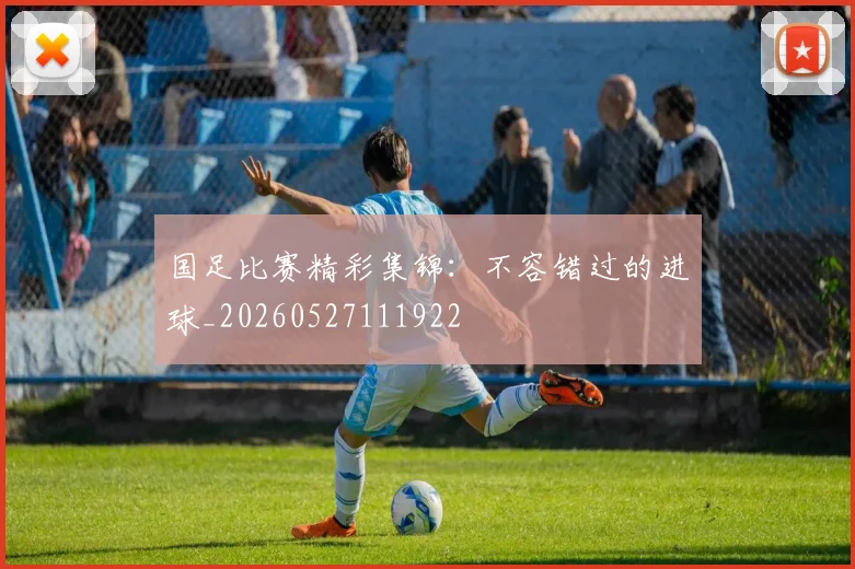 国足比赛精彩集锦：不容错过的进球_20260527111922