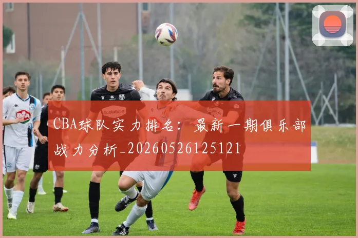 CBA球队实力排名:最新一期俱乐部战力分析_20260526125121