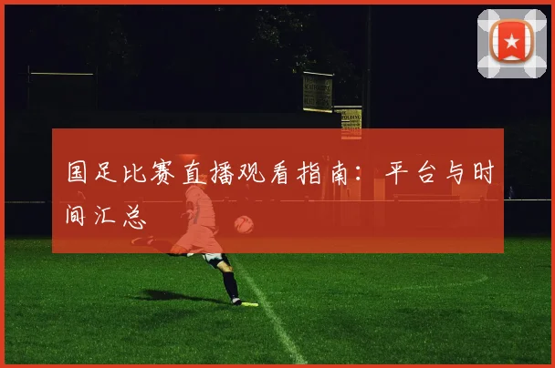 国足比赛直播观看指南:平台与时间汇总