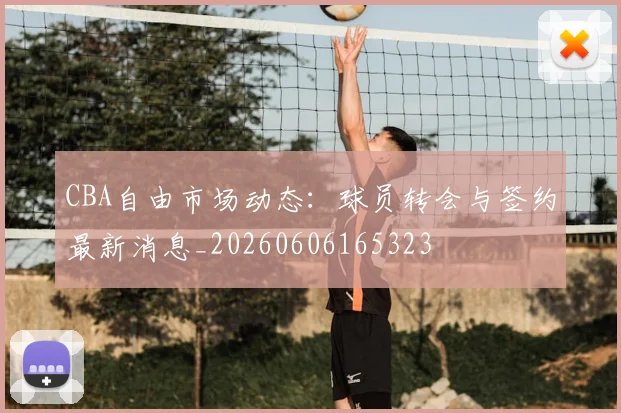CBA自由市场动态:球员转会与签约最新消息_20260606165323