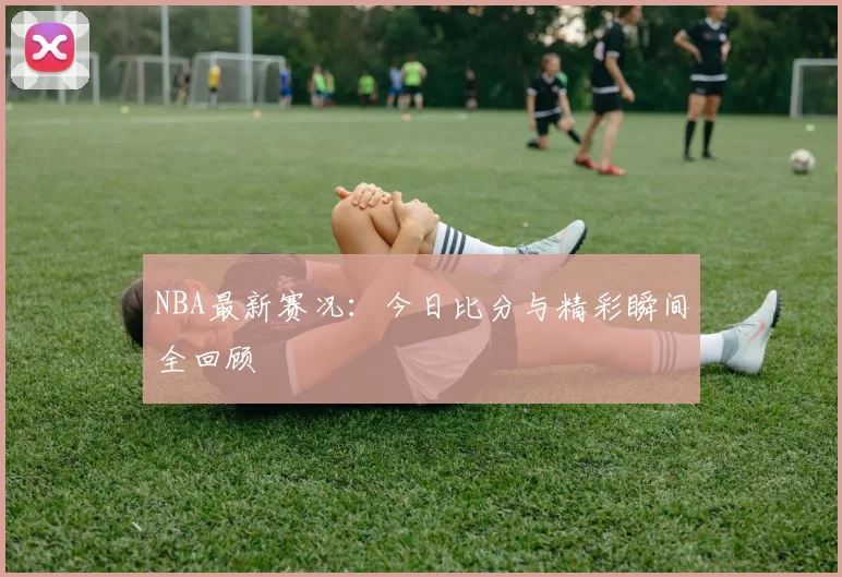 NBA最新赛况:今日比分与精彩瞬间全回顾