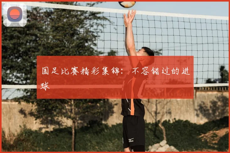 国足比赛精彩集锦：不容错过的进球