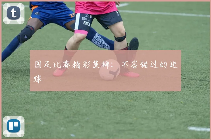 国足比赛精彩集锦：不容错过的进球