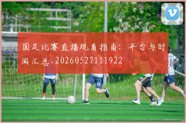 国足比赛直播观看指南：平台与时间汇总_20260527111922