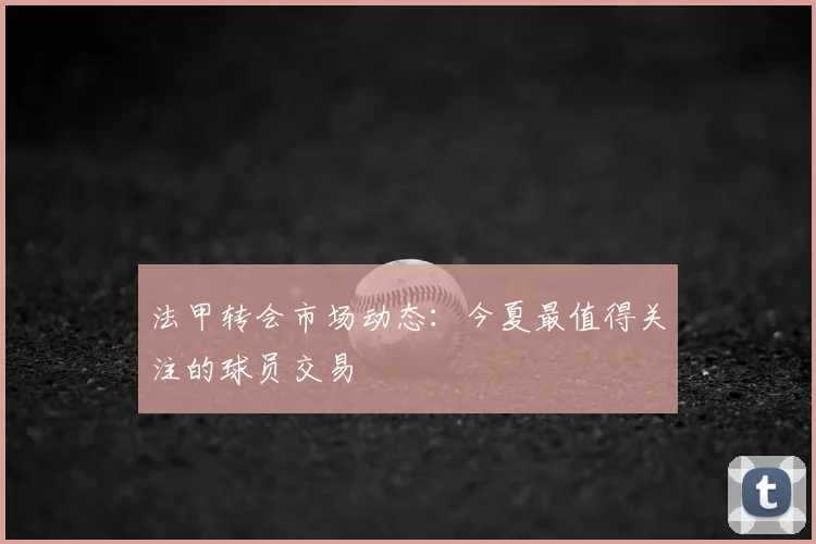 法甲转会市场动态：今夏最值得关注的球员交易