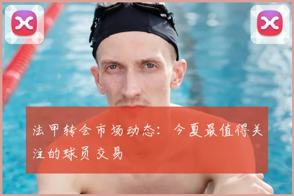 法甲转会市场动态：今夏最值得关注的球员交易